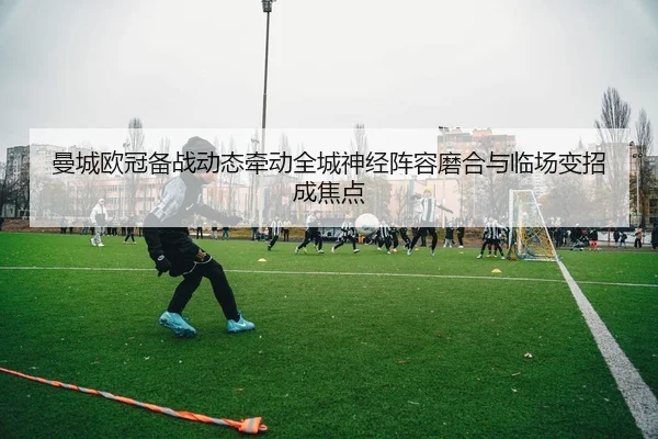 曼城欧冠备战动态牵动全城神经阵容磨合与临场变招成焦点